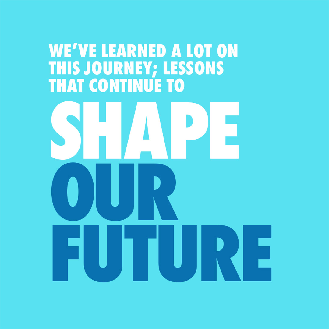 We've learned a lot on this journey; Lessons that continue to shape our future.
